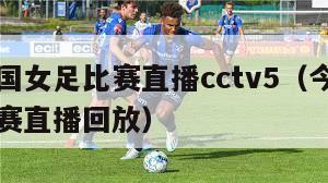 今晚中国女足比赛直播cctv5（今晚中国女足比赛直播回放）