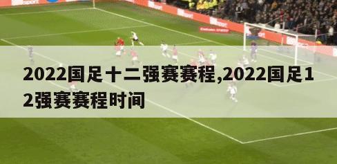 2022国足十二强赛赛程,2022国足12强赛赛程时间