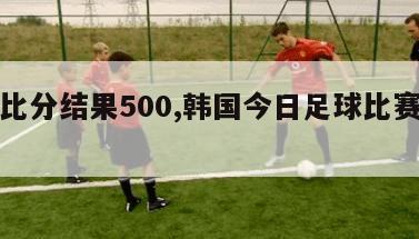 比赛比分结果500,韩国今日足球比赛比分结果