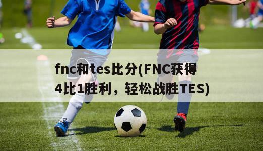 fnc和tes比分(FNC获得4比1胜利，轻松战胜TES)